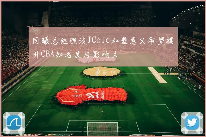 同曦总经理谈JCole加盟意义希望提升CBA知名度与影响力