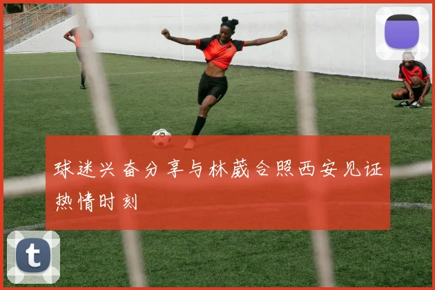 球迷兴奋分享与林葳合照西安见证热情时刻