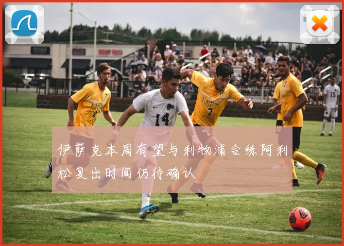 伊萨克本周有望与利物浦合练阿利松复出时间仍待确认