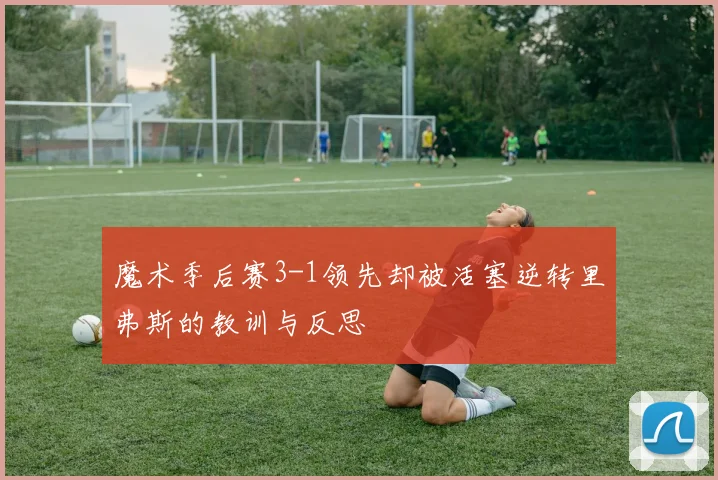 魔术季后赛3-1领先却被活塞逆转里弗斯的教训与反思