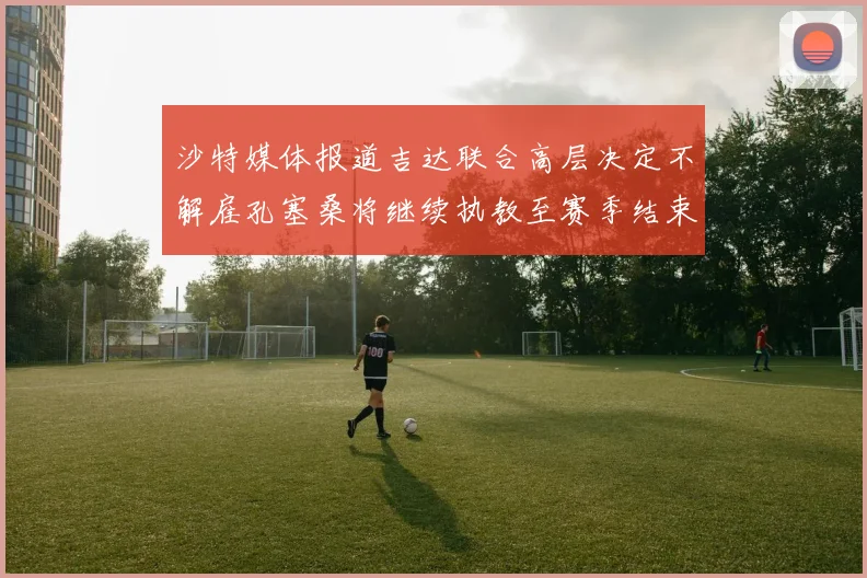 沙特媒体报道吉达联合高层决定不解雇孔塞桑将继续执教至赛季结束