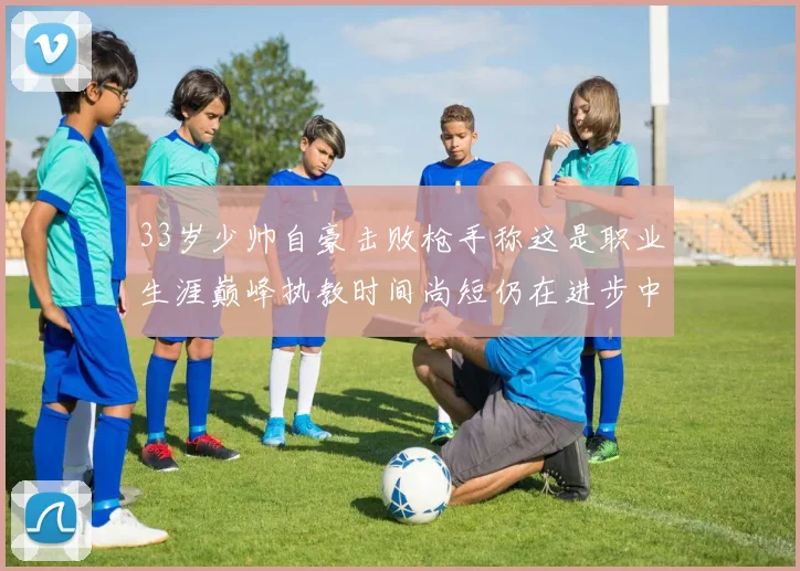 33岁少帅自豪击败枪手称这是职业生涯巅峰执教时间尚短仍在进步中