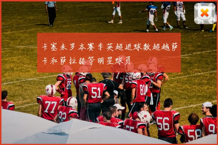 卡塞米罗本赛季英超进球数超越萨卡和萨拉赫等明星球员