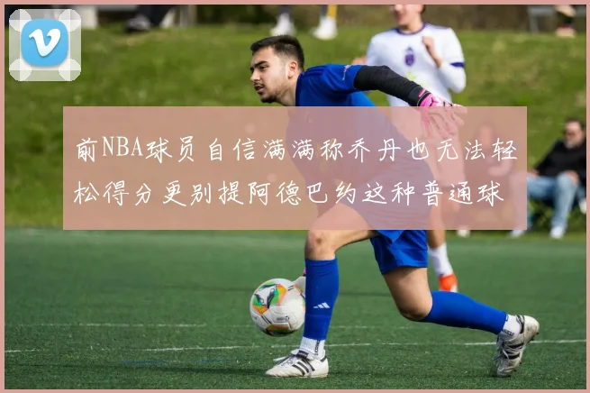 前NBA球员自信满满称乔丹也无法轻松得分更别提阿德巴约这种普通球员