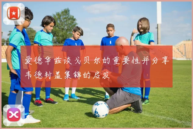 爱德华兹谈戈贝尔的重要性并分享韦德封盖集锦的启发