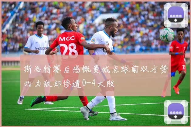 斯洛特赛后感慨曼城点球前双方势均力敌却惨遭0-4大败