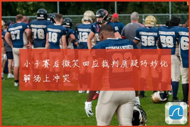 小卡赛后微笑回应裁判质疑巧妙化解场上冲突