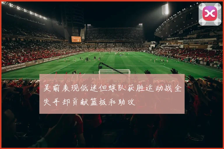 吴前表现低迷但球队获胜运动战全失手却贡献篮板和助攻