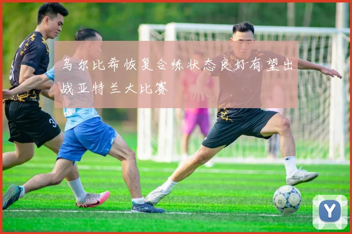 乌尔比希恢复合练状态良好有望出战亚特兰大比赛