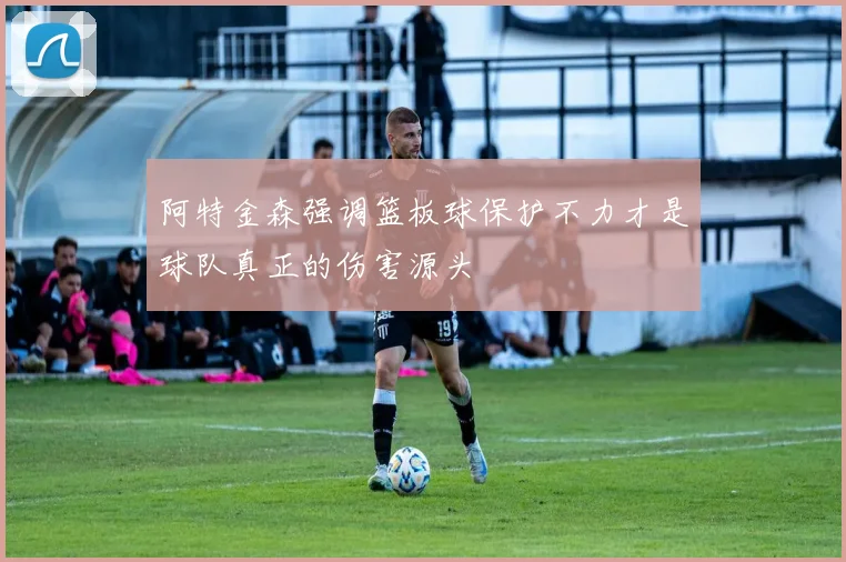 阿特金森强调篮板球保护不力才是球队真正的伤害源头