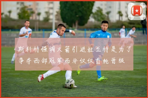 斯科特强调火箭引进杜兰特是为了争夺西部冠军而非仅仅首轮晋级