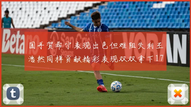 国手贺希宁表现出色但难阻失利王浩然同样贡献精彩表现双双拿下17分7板