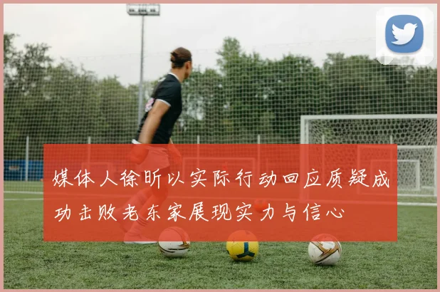 媒体人徐昕以实际行动回应质疑成功击败老东家展现实力与信心