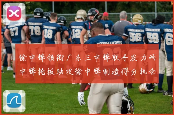 徐中锋领衔广东三中锋联手发力两中锋抢板助攻徐中锋制造得分机会