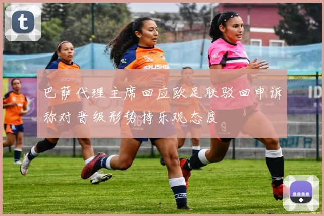 巴萨代理主席回应欧足联驳回申诉称对晋级形势持乐观态度