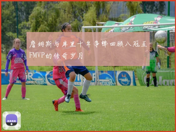 詹姆斯与库里十年争锋回顾八冠五FMVP的传奇岁月