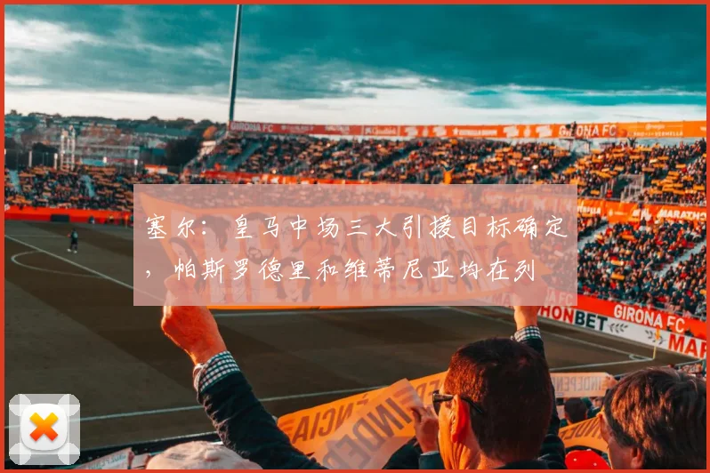 塞尔：皇马中场三大引援目标确定，帕斯罗德里和维蒂尼亚均在列