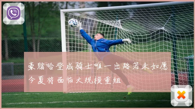 豪赌哈登成骑士唯一出路若未如愿今夏将面临大规模重组