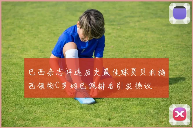 巴西杂志评选历史最佳球员贝利梅西领衔C罗姆巴佩排名引发热议