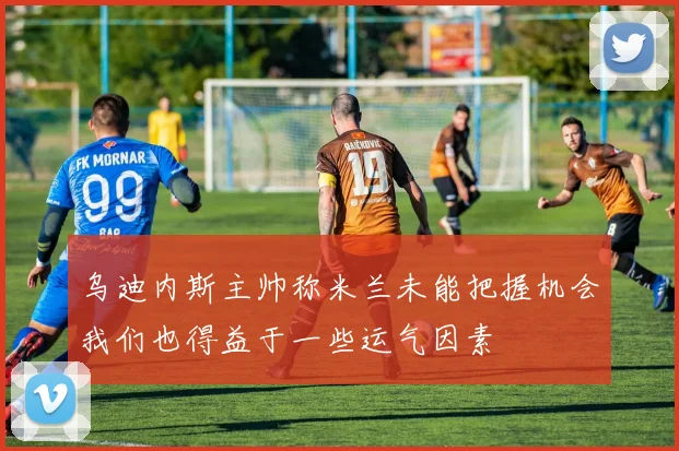 乌迪内斯主帅称米兰未能把握机会我们也得益于一些运气因素