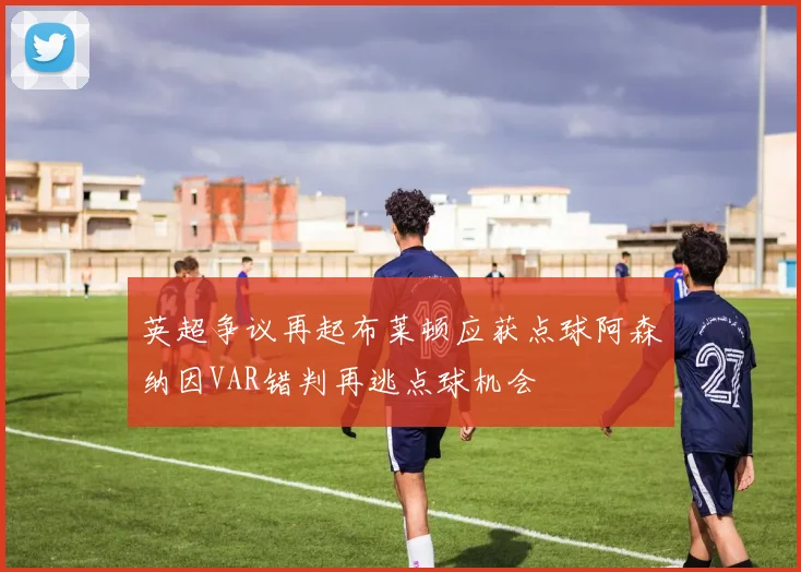 英超争议再起布莱顿应获点球阿森纳因VAR错判再逃点球机会
