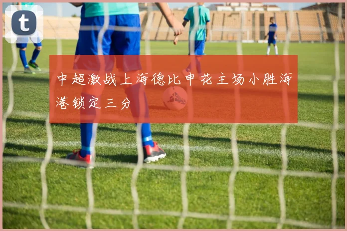 中超激战上海德比申花主场小胜海港锁定三分