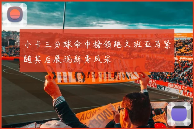 小卡三分球命中榜领跑文班亚马紧随其后展现新秀风采