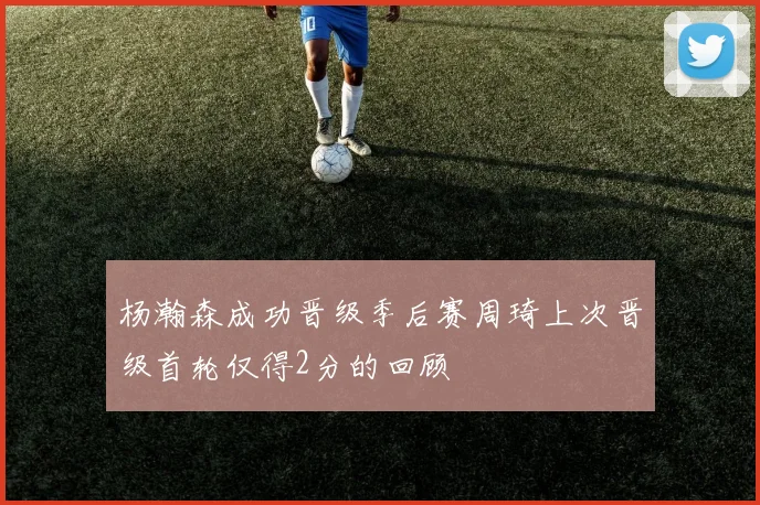 杨瀚森成功晋级季后赛周琦上次晋级首轮仅得2分的回顾