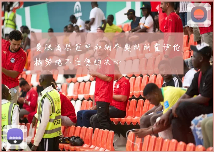 曼联高层重申加纳乔奥纳纳霍伊伦梅努绝不出售的决心