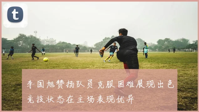 李国旭赞扬队员克服困难展现出色竞技状态在主场表现优异