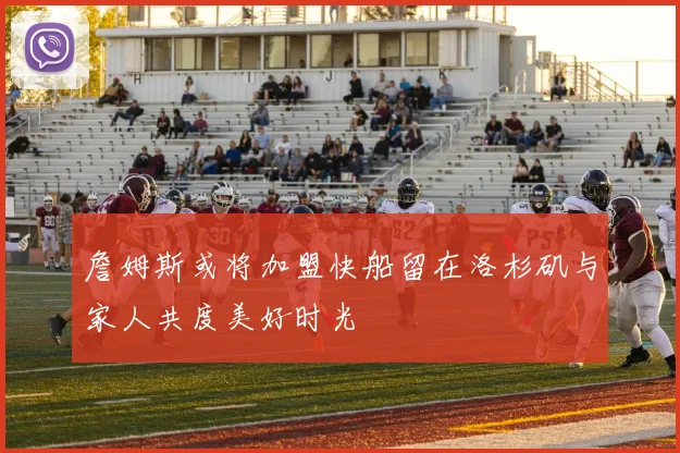 詹姆斯或将加盟快船留在洛杉矶与家人共度美好时光
